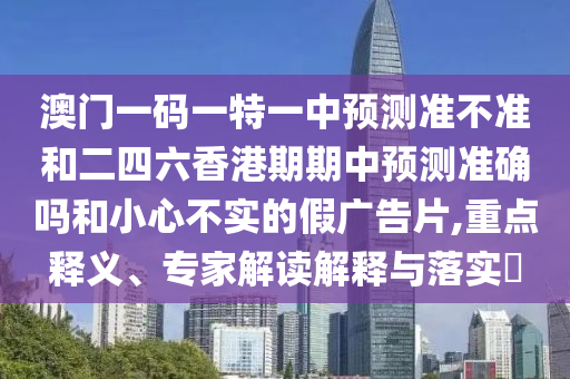 澳門一碼一特一中預測準不準和二四六香港期期中預測準確嗎和小心不實的假廣告片,重點釋義、專家解讀解釋與落實?