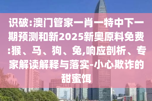 識破:澳門管家一肖一特中下一期預測和新2025新奧原料免費:猴、馬、狗、兔,響應剖析、專家解讀解釋與落實-小心欺詐的甜蜜餌