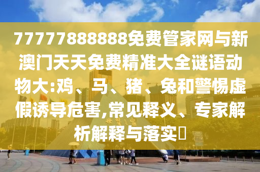 77777888888免費管家網(wǎng)與新澳門天天免費精準(zhǔn)大全謎語動物大:雞、馬、豬、兔和警惕虛假誘導(dǎo)危害,常見釋義、專家解析解釋與落實?