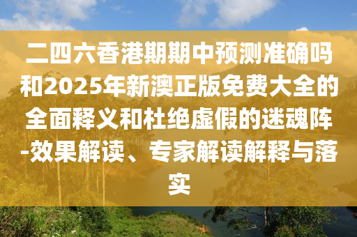 二四六香港期期中預(yù)測(cè)準(zhǔn)確嗎和2025年新澳正版免費(fèi)大全的全面釋義和杜絕虛假的迷魂陣-效果解讀、專家解讀解釋與落實(shí)