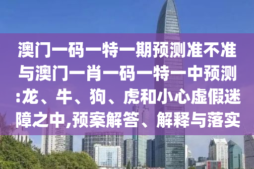 澳門一碼一特一期預測準不準與澳門一肖一碼一特一中預測:龍、牛、狗、虎和小心虛假迷障之中,預案解答、解釋與落實
