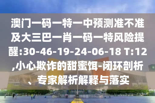 澳門一碼一特一中預(yù)測準(zhǔn)不準(zhǔn)及大三巴一肖一碼一特風(fēng)險提醒:30-46-19-24-06-18 T:12,小心欺詐的甜蜜餌-閉環(huán)剖析、專家解析解釋與落實