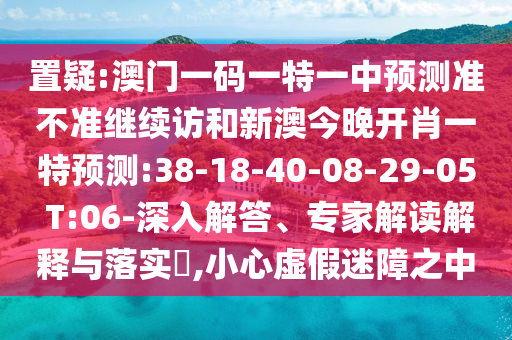 置疑:澳門一碼一特一中預(yù)測準不準繼續(xù)訪和新澳今晚開肖一特預(yù)測:38-18-40-08-29-05 T:06-深入解答、專家解讀解釋與落實?,小心虛假迷障之中