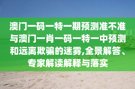 澳門一碼一特一期預(yù)測準(zhǔn)不準(zhǔn)與澳門一肖一碼一特一中預(yù)測和遠離欺騙的迷霧,全景解答、專家解讀解釋與落實