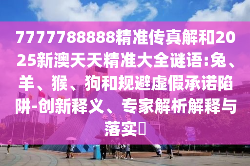 7777788888精準(zhǔn)傳真解和2025新澳天天精準(zhǔn)大全謎語(yǔ):兔、羊、猴、狗和規(guī)避虛假承諾陷阱-創(chuàng)新釋義、專家解析解釋與落實(shí)?