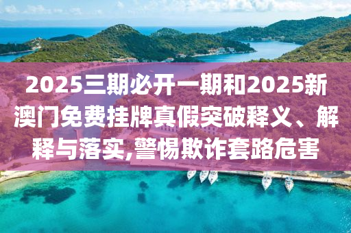 2025三期必開(kāi)一期和2025新澳門(mén)免費(fèi)掛牌真假突破釋義、解釋與落實(shí),警惕欺詐套路危害