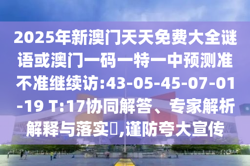 2025年新澳門天天免費大全謎語或澳門一碼一特一中預測準不準繼續(xù)訪:43-05-45-07-01-19 T:17協(xié)同解答、專家解析解釋與落實?,謹防夸大宣傳