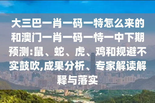 大三巴一肖一碼一特怎么來的和澳門一肖一碼一恃一中下期預(yù)測(cè):鼠、蛇、虎、雞和規(guī)避不實(shí)鼓吹,成果分析、專家解讀解釋與落實(shí)