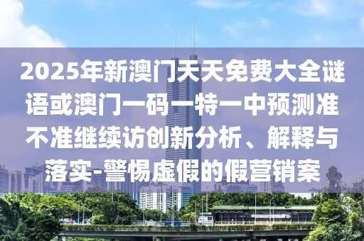 2025年新澳門天天免費大全謎語或澳門一碼一特一中預測準不準繼續(xù)訪創(chuàng)新分析、解釋與落實-警惕虛假的假營銷案