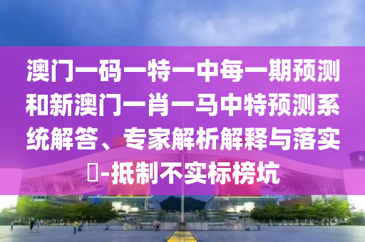 澳門一碼一特一中每一期預測和新澳門一肖一馬中特預測系統(tǒng)解答、專家解析解釋與落實?-抵制不實標榜坑