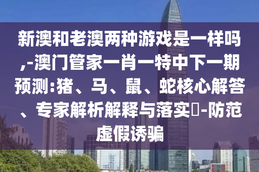 新澳和老澳兩種游戲是一樣嗎,-澳門管家一肖一特中下一期預(yù)測:豬、馬、鼠、蛇核心解答、專家解析解釋與落實(shí)?-防范虛假誘騙