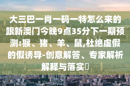 大三巴一肖一碼一特怎么來(lái)的跟新澳門今晚9點(diǎn)35分下一期預(yù)測(cè):猴、豬、羊、鼠,杜絕虛假的假誘導(dǎo)-創(chuàng)意解答、專家解析解釋與落實(shí)?