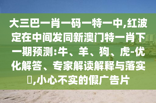 大三巴一肖一碼一特一中,紅波定在中間發(fā)同新澳門特一肖下一期預(yù)測(cè):牛、羊、狗、虎-優(yōu)化解答、專家解讀解釋與落實(shí)?,小心不實(shí)的假?gòu)V告片