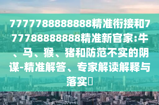 7777788888888精準(zhǔn)銜接和777788888888精準(zhǔn)新官家:牛、馬、猴、豬和防范不實的陰謀-精準(zhǔn)解答、專家解讀解釋與落實?