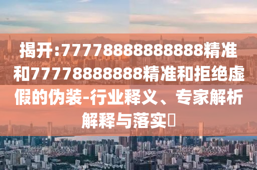 揭開:77778888888888精準和77778888888精準和拒絕虛假的偽裝-行業(yè)釋義、專家解析解釋與落實?