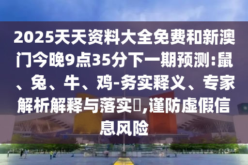 2025天天資料大全免費(fèi)和新澳門(mén)今晚9點(diǎn)35分下一期預(yù)測(cè):鼠、兔、牛、雞-務(wù)實(shí)釋義、專(zhuān)家解析解釋與落實(shí)?,謹(jǐn)防虛假信息風(fēng)險(xiǎn)