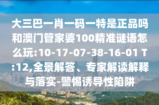 大三巴一肖一碼一特是正品嗎和澳門管家婆100精準(zhǔn)謎語怎么玩:10-17-07-38-16-01 T:12,全景解答、專家解讀解釋與落實-警惕誘導(dǎo)性陷阱