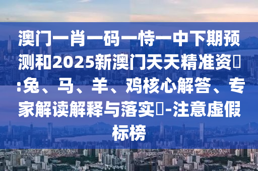 澳門一肖一碼一恃一中下期預測和2025新澳門天天精準資枓:兔、馬、羊、雞核心解答、專家解讀解釋與落實?-注意虛假標榜
