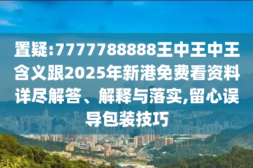 置疑:7777788888王中王中王含義跟2025年新港免費看資料詳盡解答、解釋與落實,留心誤導(dǎo)包裝技巧