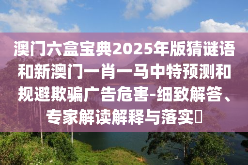 澳門六盒寶典2025年版猜謎語和新澳門一肖一馬中特預(yù)測(cè)和規(guī)避欺騙廣告危害-細(xì)致解答、專家解讀解釋與落實(shí)?