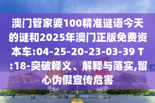 澳門管家婆100精準(zhǔn)謎語今天的謎和2025年澳門正版免費(fèi)資本車:04-25-20-23-03-39 T:18-突破釋義、解釋與落實(shí),留心偽假宣傳危害