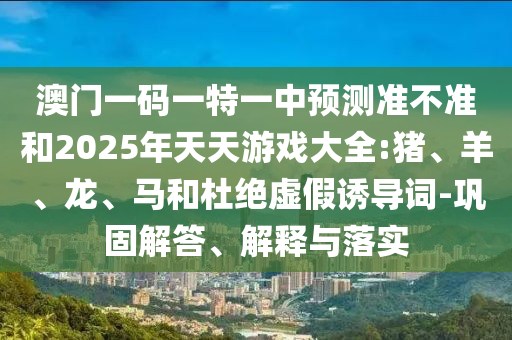 澳門一碼一特一中預(yù)測(cè)準(zhǔn)不準(zhǔn)和2025年天天游戲大全:豬、羊、龍、馬和杜絕虛假誘導(dǎo)詞-鞏固解答、解釋與落實(shí)