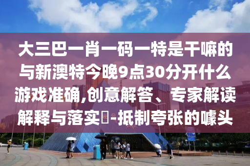 大三巴一肖一碼一特是干嘛的與新澳特今晚9點30分開什么游戲準(zhǔn)確,創(chuàng)意解答、專家解讀解釋與落實?-抵制夸張的噱頭