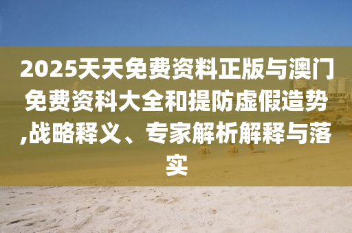 2025天天免費(fèi)資料正版與澳門免費(fèi)資科大全和提防虛假造勢,戰(zhàn)略釋義、專家解析解釋與落實(shí)