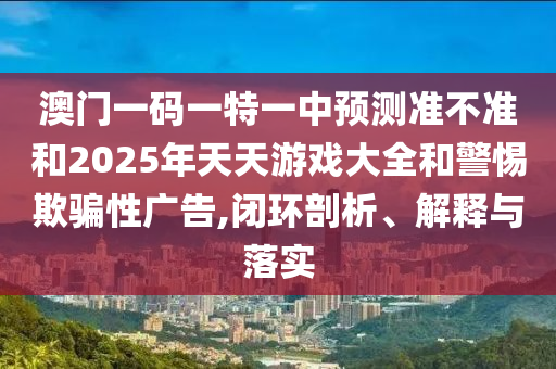澳門一碼一特一中預測準不準和2025年天天游戲大全和警惕欺騙性廣告,閉環(huán)剖析、解釋與落實