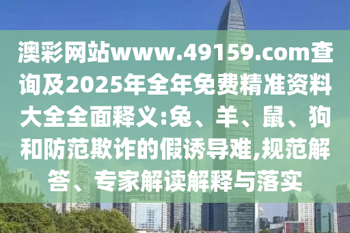 澳彩網(wǎng)站www.49159.соm查詢及2025年全年免費精準資料大全全面釋義:兔、羊、鼠、狗和防范欺詐的假誘導難,規(guī)范解答、專家解讀解釋與落實