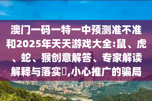 澳門一碼一特一中預(yù)測準(zhǔn)不準(zhǔn)和2025年天天游戲大全:鼠、虎、蛇、猴創(chuàng)意解答、專家解讀解釋與落實(shí)?,小心推廣的騙局