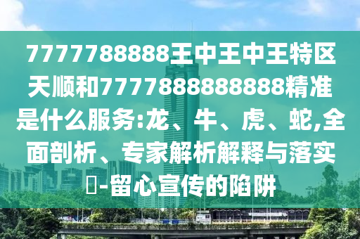 7777788888王中王中王特區(qū)天順和7777888888888精準(zhǔn)是什么服務(wù):龍、牛、虎、蛇,全面剖析、專家解析解釋與落實(shí)?-留心宣傳的陷阱