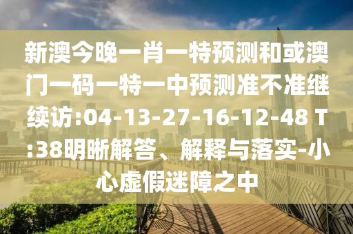 新澳今晚一肖一特預(yù)測(cè)和或澳門(mén)一碼一特一中預(yù)測(cè)準(zhǔn)不準(zhǔn)繼續(xù)訪:04-13-27-16-12-48 T:38明晰解答、解釋與落實(shí)-小心虛假迷障之中