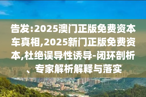 告發(fā):2025澳門正版免費(fèi)資本車真相,2025新門正版免費(fèi)資本,杜絕誤導(dǎo)性誘導(dǎo)-閉環(huán)剖析、專家解析解釋與落實(shí)