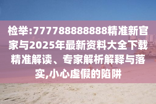 檢舉:777788888888精準(zhǔn)新官家與2025年最新資料大全下載精準(zhǔn)解讀、專家解析解釋與落實(shí),小心虛假的陷阱
