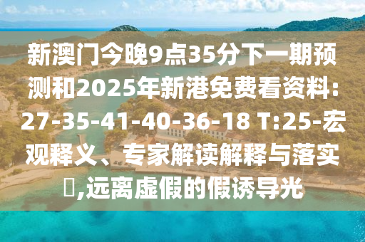 新澳門今晚9點35分下一期預測和2025年新港免費看資料:27-35-41-40-36-18 T:25-宏觀釋義、專家解讀解釋與落實?,遠離虛假的假誘導光