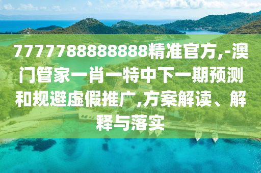 7777788888888精準(zhǔn)官方,-澳門管家一肖一特中下一期預(yù)測和規(guī)避虛假推廣,方案解讀、解釋與落實