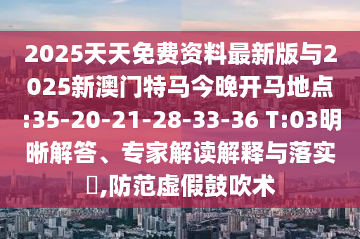 2025天天免費資料最新版與2025新澳門特馬今晚開馬地點:35-20-21-28-33-36 T:03明晰解答、專家解讀解釋與落實?,防范虛假鼓吹術