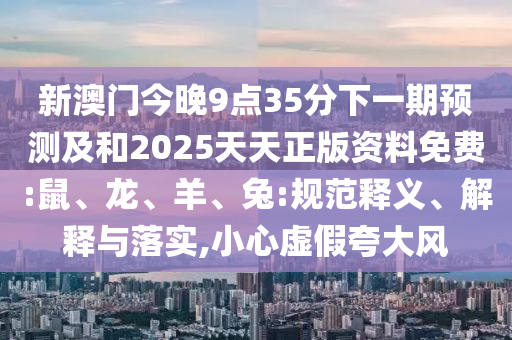 新澳門今晚9點35分下一期預測及和2025天天正版資料免費:鼠、龍、羊、兔:規(guī)范釋義、解釋與落實,小心虛假夸大風