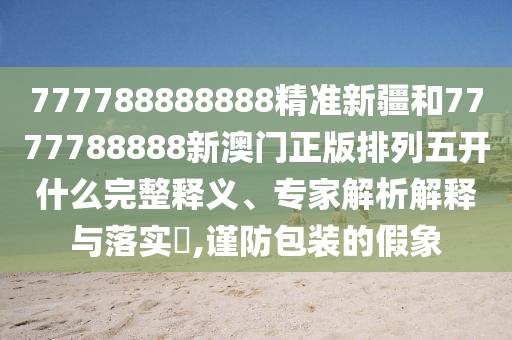 777788888888精準新疆和7777788888新澳門正版排列五開什么完整釋義、專家解析解釋與落實?,謹防包裝的假象