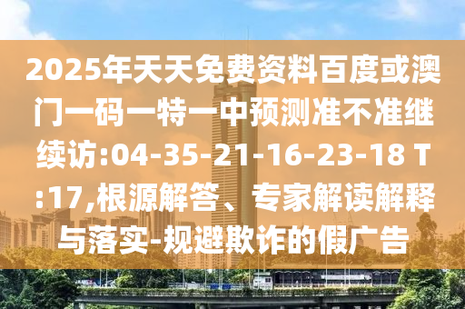 2025年天天免費(fèi)資料百度或澳門一碼一特一中預(yù)測準(zhǔn)不準(zhǔn)繼續(xù)訪:04-35-21-16-23-18 T:17,根源解答、專家解讀解釋與落實(shí)-規(guī)避欺詐的假廣告