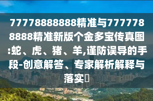 77778888888精準(zhǔn)與7777788888精準(zhǔn)新版?zhèn)€金多寶傳真圖:蛇、虎、豬、羊,謹(jǐn)防誤導(dǎo)的手段-創(chuàng)意解答、專(zhuān)家解析解釋與落實(shí)?