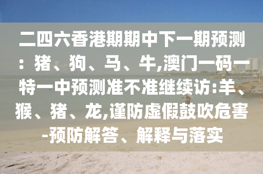 二四六香港期期中下一期預(yù)測(cè)：豬、狗、馬、牛,澳門一碼一特一中預(yù)測(cè)準(zhǔn)不準(zhǔn)繼續(xù)訪:羊、猴、豬、龍,謹(jǐn)防虛假鼓吹危害-預(yù)防解答、解釋與落實(shí)