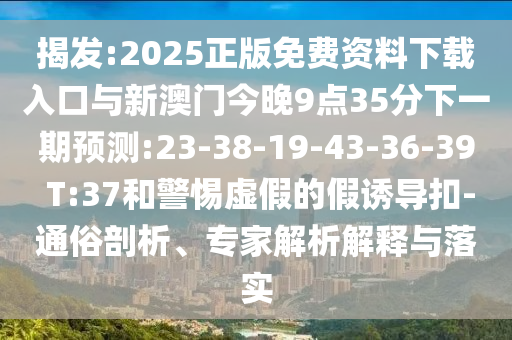 揭發(fā):2025正版免費資料下載入口與新澳門今晚9點35分下一期預測:23-38-19-43-36-39 T:37和警惕虛假的假誘導扣-通俗剖析、專家解析解釋與落實