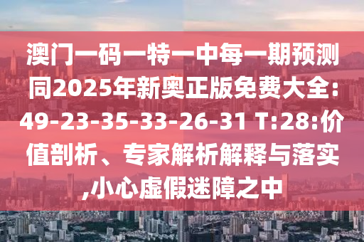 澳門一碼一特一中每一期預測同2025年新奧正版免費大全:49-23-35-33-26-31 T:28:價值剖析、專家解析解釋與落實,小心虛假迷障之中