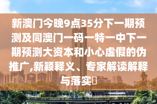 新澳門今晚9點35分下一期預測及同澳門一碼一特一中下一期預測大資本和小心虛假的偽推廣,新穎釋義、專家解讀解釋與落實?