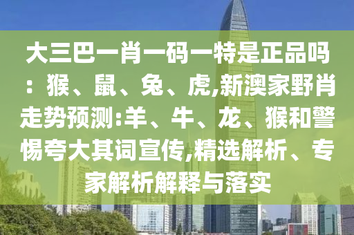 大三巴一肖一碼一特是正品嗎：猴、鼠、兔、虎,新澳家野肖走勢(shì)預(yù)測(cè):羊、牛、龍、猴和警惕夸大其詞宣傳,精選解析、專(zhuān)家解析解釋與落實(shí)