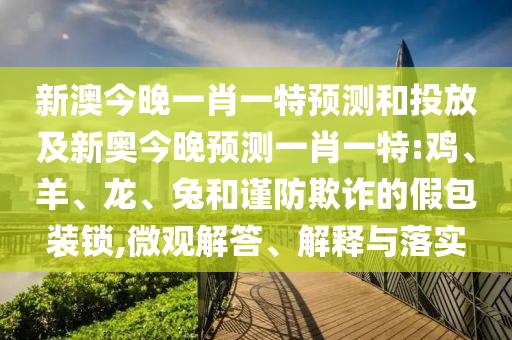 新澳今晚一肖一特預(yù)測和投放及新奧今晚預(yù)測一肖一特:雞、羊、龍、兔和謹(jǐn)防欺詐的假包裝鎖,微觀解答、解釋與落實
