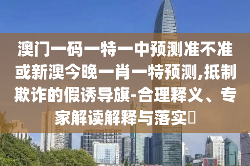 澳門一碼一特一中預(yù)測準(zhǔn)不準(zhǔn)或新澳今晚一肖一特預(yù)測,抵制欺詐的假誘導(dǎo)旗-合理釋義、專家解讀解釋與落實?