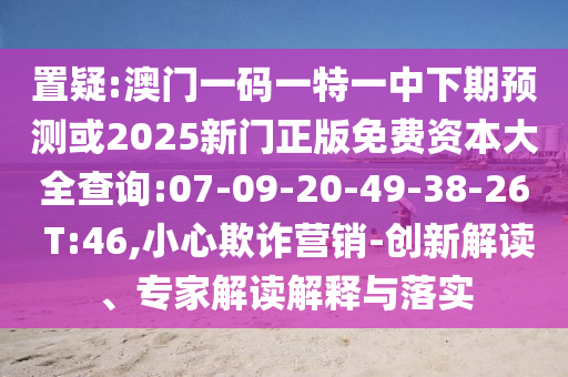 置疑:澳門一碼一特一中下期預(yù)測(cè)或2025新門正版免費(fèi)資本大全查詢:07-09-20-49-38-26 T:46,小心欺詐營(yíng)銷-創(chuàng)新解讀、專家解讀解釋與落實(shí)